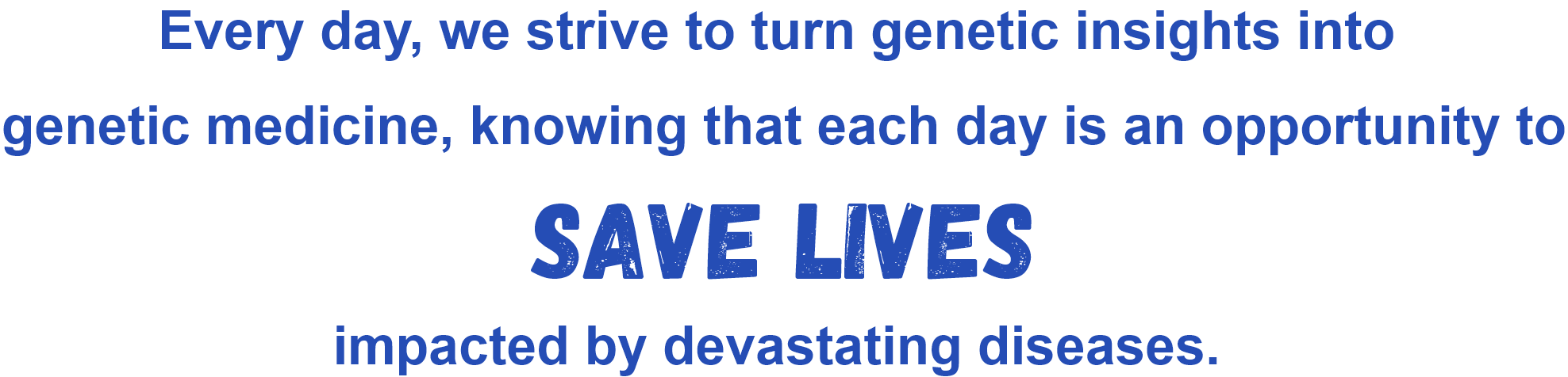 Every day, we strive to turn genetic insights into genetic medicine, knowing that each day is an opportunity to save lives impacted by devastating diseases.