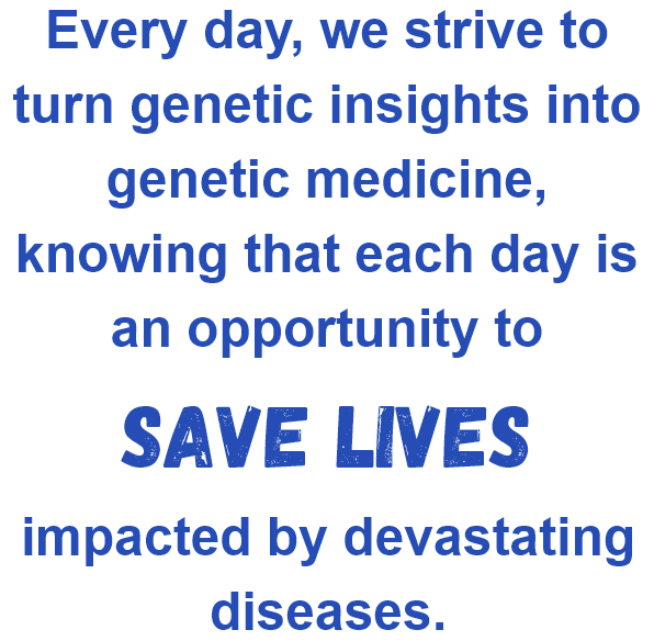 Every day, we strive to turn genetic insights into genetic medicine, knowing that each day is an opportunity to save lives impacted by devastating diseases.